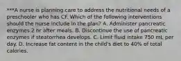 ***A nurse is planning care to address the nutritional needs of a preschooler who has CF. Which of the following interventions should the nurse include in the plan? A. Administer pancreatic enzymes 2 hr after meals. B. Discontinue the use of pancreatic enzymes if steatorrhea develops. C. Limit fluid intake 750 mL per day. D. Increase fat content in the child's diet to 40% of total calories.