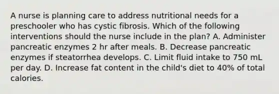 A nurse is planning care to address nutritional needs for a preschooler who has cystic fibrosis. Which of the following interventions should the nurse include in the plan? A. Administer pancreatic enzymes 2 hr after meals. B. Decrease pancreatic enzymes if steatorrhea develops. C. Limit fluid intake to 750 mL per day. D. Increase fat content in the child's diet to 40% of total calories.