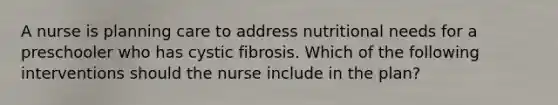 A nurse is planning care to address nutritional needs for a preschooler who has cystic fibrosis. Which of the following interventions should the nurse include in the plan?