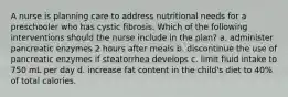 A nurse is planning care to address nutritional needs for a preschooler who has cystic fibrosis. Which of the following interventions should the nurse include in the plan? a. administer pancreatic enzymes 2 hours after meals b. discontinue the use of pancreatic enzymes if steatorrhea develops c. limit fluid intake to 750 mL per day d. increase fat content in the child's diet to 40% of total calories.