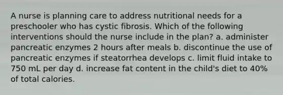 A nurse is planning care to address nutritional needs for a preschooler who has cystic fibrosis. Which of the following interventions should the nurse include in the plan? a. administer pancreatic enzymes 2 hours after meals b. discontinue the use of pancreatic enzymes if steatorrhea develops c. limit fluid intake to 750 mL per day d. increase fat content in the child's diet to 40% of total calories.