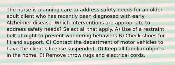 The nurse is planning care to address safety needs for an older adult client who has recently been diagnosed with early Alzheimer disease. Which interventions are appropriate to address safety needs? Select all that apply. A) Use of a restraint belt at night to prevent wandering behaviors B) Check shoes for fit and support. C) Contact the department of motor vehicles to have the client's license suspended. D) Keep all familiar objects in the home. E) Remove throw rugs and electrical cords.