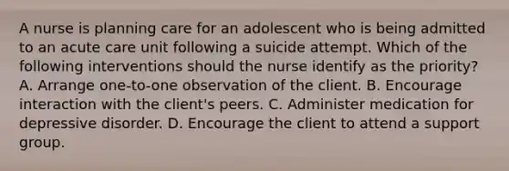 A nurse is planning care for an adolescent who is being admitted to an acute care unit following a suicide attempt. Which of the following interventions should the nurse identify as the priority? A. Arrange one-to-one observation of the client. B. Encourage interaction with the client's peers. C. Administer medication for depressive disorder. D. Encourage the client to attend a support group.