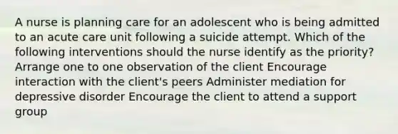 A nurse is planning care for an adolescent who is being admitted to an acute care unit following a suicide attempt. Which of the following interventions should the nurse identify as the priority? Arrange one to one observation of the client Encourage interaction with the client's peers Administer mediation for depressive disorder Encourage the client to attend a support group