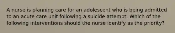 A nurse is planning care for an adolescent who is being admitted to an acute care unit following a suicide attempt. Which of the following interventions should the nurse identify as the priority?