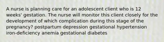 A nurse is planning care for an adolescent client who is 12 weeks' gestation. The nurse will monitor this client closely for the development of which complication during this stage of the pregnancy? postpartum depression gestational hypertension iron-deficiency anemia gestational diabetes