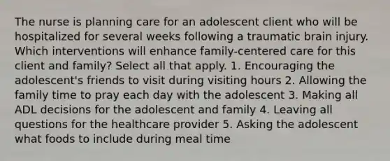 The nurse is planning care for an adolescent client who will be hospitalized for several weeks following a <a href='https://www.questionai.com/knowledge/k5f1AYX76w-traumatic-brain-injury' class='anchor-knowledge'>traumatic brain injury</a>. Which interventions will enhance family-centered care for this client and family? Select all that apply. 1. Encouraging the adolescent's friends to visit during visiting hours 2. Allowing the family time to pray each day with the adolescent 3. Making all ADL decisions for the adolescent and family 4. Leaving all questions for the <a href='https://www.questionai.com/knowledge/kEuvpEBzlM-healthcare-provider' class='anchor-knowledge'>healthcare provider</a> 5. Asking the adolescent what foods to include during meal time