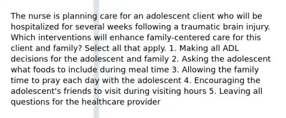 The nurse is planning care for an adolescent client who will be hospitalized for several weeks following a traumatic brain injury. Which interventions will enhance family-centered care for this client and family? Select all that apply. 1. Making all ADL decisions for the adolescent and family 2. Asking the adolescent what foods to include during meal time 3. Allowing the family time to pray each day with the adolescent 4. Encouraging the adolescent's friends to visit during visiting hours 5. Leaving all questions for the healthcare provider