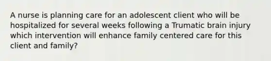 A nurse is planning care for an adolescent client who will be hospitalized for several weeks following a Trumatic brain injury which intervention will enhance family centered care for this client and family?