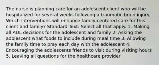 The nurse is planning care for an adolescent client who will be hospitalized for several weeks following a traumatic brain injury. Which interventions will enhance family-centered care for this client and family? Standard Text: Select all that apply. 1. Making all ADL decisions for the adolescent and family 2. Asking the adolescent what foods to include during meal time 3. Allowing the family time to pray each day with the adolescent 4. Encouraging the adolescents friends to visit during visiting hours 5. Leaving all questions for the healthcare provider