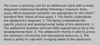 The nurse is planning care for an adolescent client with a newly diagnosed intellectual disability following a traumatic brain injury. Which expected outcomes are appropriate for this client? Standard Text: Select all that apply. 1. The family understands the adolescent's diagnosis. 2. The family understands the specific physical and developmental needs of the adolescent. 3. The adolescent develops self-care skills appropriate to his or her developmental level. 4. The adolescent's family is able to access the necessary community and educational resources. 5. The family's ability to cope with changing needs of the adolescent.