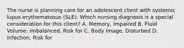 The nurse is planning care for an adolescent client with systemic lupus erythematosus​ (SLE). Which nursing diagnosis is a special consideration for this​ client? A. ​Memory, Impaired B. Fluid​ Volume: Imbalanced, Risk for C. Body​ Image, Disturbed D. ​Infection, Risk for