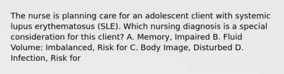 The nurse is planning care for an adolescent client with systemic lupus erythematosus​ (SLE). Which nursing diagnosis is a special consideration for this​ client? A. ​Memory, Impaired B. Fluid​ Volume: Imbalanced, Risk for C. Body​ Image, Disturbed D. ​Infection, Risk for