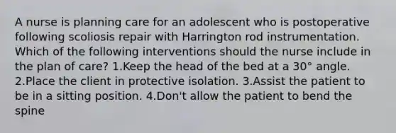 A nurse is planning care for an adolescent who is postoperative following scoliosis repair with Harrington rod instrumentation. Which of the following interventions should the nurse include in the plan of care? 1.Keep the head of the bed at a 30° angle. 2.Place the client in protective isolation. 3.Assist the patient to be in a sitting position. 4.Don't allow the patient to bend the spine