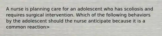 A nurse is planning care for an adolescent who has scoliosis and requires surgical intervention. Which of the following behaviors by the adolescent should the nurse anticipate because it is a common reaction>