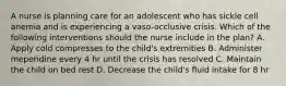 A nurse is planning care for an adolescent who has sickle cell anemia and is experiencing a vaso-occlusive crisis. Which of the following interventions should the nurse include in the plan? A. Apply cold compresses to the child's extremities B. Administer meperidine every 4 hr until the crisis has resolved C. Maintain the child on bed rest D. Decrease the child's fluid intake for 8 hr