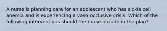 A nurse is planning care for an adolescent who has sickle cell anemia and is experiencing a vaso-occlusive crisis. Which of the following interventions should the nurse include in the plan?