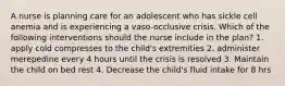 A nurse is planning care for an adolescent who has sickle cell anemia and is experiencing a vaso-occlusive crisis. Which of the following interventions should the nurse include in the plan? 1. apply cold compresses to the child's extremities 2. administer merepedine every 4 hours until the crisis is resolved 3. Maintain the child on bed rest 4. Decrease the child's fluid intake for 8 hrs