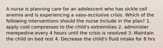 A nurse is planning care for an adolescent who has sickle cell anemia and is experiencing a vaso-occlusive crisis. Which of the following interventions should the nurse include in the plan? 1. apply cold compresses to the child's extremities 2. administer merepedine every 4 hours until the crisis is resolved 3. Maintain the child on bed rest 4. Decrease the child's fluid intake for 8 hrs