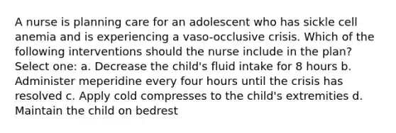 A nurse is planning care for an adolescent who has sickle cell anemia and is experiencing a vaso-occlusive crisis. Which of the following interventions should the nurse include in the plan? Select one: a. Decrease the child's fluid intake for 8 hours b. Administer meperidine every four hours until the crisis has resolved c. Apply cold compresses to the child's extremities d. Maintain the child on bedrest