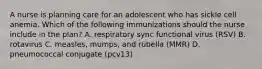 A nurse is planning care for an adolescent who has sickle cell anemia. Which of the following immunizations should the nurse include in the plan? A. respiratory sync functional virus (RSV) B. rotavirus C. measles, mumps, and rubella (MMR) D. pneumococcal conjugate (pcv13)