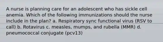 A nurse is planning care for an adolescent who has sickle cell anemia. Which of the following immunizations should the nurse include in the plan? a. Respiratory sync functional virus (RSV to call) b. Rotavirus c. measles, mumps, and rubella (MMR) d. pneumococcal conjugate (pcv13)