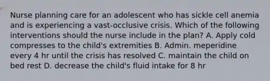 Nurse planning care for an adolescent who has sickle cell anemia and is experiencing a vast-occlusive crisis. Which of the following interventions should the nurse include in the plan? A. Apply cold compresses to the child's extremities B. Admin. meperidine every 4 hr until the crisis has resolved C. maintain the child on bed rest D. decrease the child's fluid intake for 8 hr