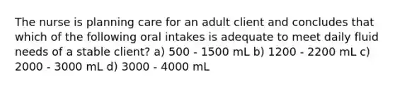 The nurse is planning care for an adult client and concludes that which of the following oral intakes is adequate to meet daily fluid needs of a stable client? a) 500 - 1500 mL b) 1200 - 2200 mL c) 2000 - 3000 mL d) 3000 - 4000 mL