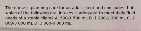 The nurse is planning care for an adult client and concludes that which of the following oral intakes is adequate to meet daily fluid needs of a stable client? A. 500-1 500 mL B. 1 200-2 200 mL C. 2 000-3 000 mL D. 3 000-4 000 mL