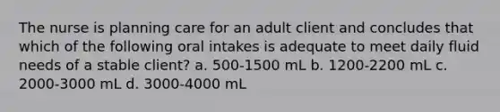 The nurse is planning care for an adult client and concludes that which of the following oral intakes is adequate to meet daily fluid needs of a stable client? a. 500-1500 mL b. 1200-2200 mL c. 2000-3000 mL d. 3000-4000 mL