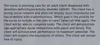 The nurse is planning care for an adult client diagnosed with​ attention-deficit/hyperactivity disorder​ (ADHD). The client has a strong social network and does not display much impulsivity but has problems with inattentiveness. Which goal is the priority for the nurse to include in the plan of​ care? Select all that apply. The client will be able to complete tasks. The client will demonstrate​ age-appropriate social interactions with peers and family. The client will achieve work performance to maximum potential. The client will respect the boundaries of others. The client will remain free of injury.