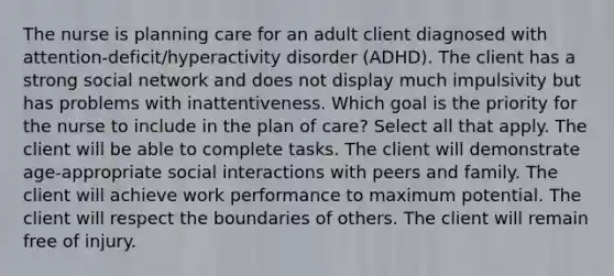 The nurse is planning care for an adult client diagnosed with​ attention-deficit/hyperactivity disorder​ (ADHD). The client has a strong social network and does not display much impulsivity but has problems with inattentiveness. Which goal is the priority for the nurse to include in the plan of​ care? Select all that apply. The client will be able to complete tasks. The client will demonstrate​ age-appropriate social interactions with peers and family. The client will achieve work performance to maximum potential. The client will respect the boundaries of others. The client will remain free of injury.