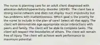 The nurse is planning care for an adult client diagnosed with​ attention-deficit/hyperactivity disorder​ (ADHD). The client has a strong social network and does not display much impulsivity but has problems with inattentiveness. Which goal is the priority for the nurse to include in the plan of​ care? Select all that apply. The client will demonstrate​ age-appropriate social interactions with peers and family. The client will be able to complete tasks. The client will respect the boundaries of others. The client will remain free of injury. The client will achieve work performance to maximum potential.