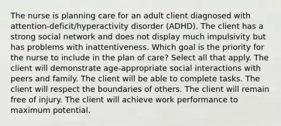 The nurse is planning care for an adult client diagnosed with​ attention-deficit/hyperactivity disorder​ (ADHD). The client has a strong social network and does not display much impulsivity but has problems with inattentiveness. Which goal is the priority for the nurse to include in the plan of​ care? Select all that apply. The client will demonstrate​ age-appropriate social interactions with peers and family. The client will be able to complete tasks. The client will respect the boundaries of others. The client will remain free of injury. The client will achieve work performance to maximum potential.