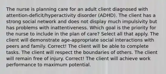 The nurse is planning care for an adult client diagnosed with​ attention-deficit/hyperactivity disorder​ (ADHD). The client has a strong social network and does not display much impulsivity but has problems with inattentiveness. Which goal is the priority for the nurse to include in the plan of​ care? Select all that apply. The client will demonstrate​ age-appropriate social interactions with peers and family. Correct! The client will be able to complete tasks. The client will respect the boundaries of others. The client will remain free of injury. Correct! The client will achieve work performance to maximum potential.