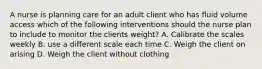 A nurse is planning care for an adult client who has fluid volume access which of the following interventions should the nurse plan to include to monitor the clients weight? A. Calibrate the scales weekly B. use a different scale each time C. Weigh the client on arising D. Weigh the client without clothing