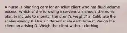 A nurse is planning care for an adult client who has fluid volume excess. Which of the following interventions should the nurse plan to include to monitor the client's weight? a. Calibrate the scales weekly B. Use a different scale each time C. Weigh the client on arising D. Weigh the client without clothing