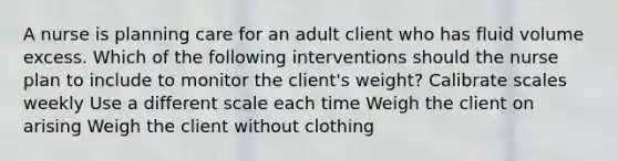 A nurse is planning care for an adult client who has fluid volume excess. Which of the following interventions should the nurse plan to include to monitor the client's weight? Calibrate scales weekly Use a different scale each time Weigh the client on arising Weigh the client without clothing