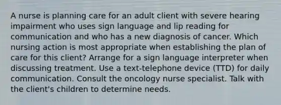 A nurse is planning care for an adult client with severe hearing impairment who uses sign language and lip reading for communication and who has a new diagnosis of cancer. Which nursing action is most appropriate when establishing the plan of care for this client? Arrange for a sign language interpreter when discussing treatment. Use a text-telephone device (TTD) for daily communication. Consult the oncology nurse specialist. Talk with the client's children to determine needs.