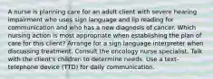 A nurse is planning care for an adult client with severe hearing impairment who uses sign language and lip reading for communication and who has a new diagnosis of cancer. Which nursing action is most appropriate when establishing the plan of care for this client? Arrange for a sign language interpreter when discussing treatment. Consult the oncology nurse specialist. Talk with the client's children to determine needs. Use a text-telephone device (TTD) for daily communication.