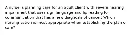 A nurse is planning care for an adult client with severe hearing impairment that uses sign language and lip reading for communication that has a new diagnosis of cancer. Which nursing action is most appropriate when establishing the plan of care?