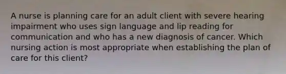 A nurse is planning care for an adult client with severe hearing impairment who uses sign language and lip reading for communication and who has a new diagnosis of cancer. Which nursing action is most appropriate when establishing the plan of care for this client?