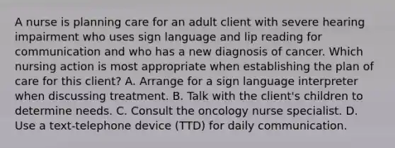 A nurse is planning care for an adult client with severe hearing impairment who uses sign language and lip reading for communication and who has a new diagnosis of cancer. Which nursing action is most appropriate when establishing the plan of care for this client? A. Arrange for a sign language interpreter when discussing treatment. B. Talk with the client's children to determine needs. C. Consult the oncology nurse specialist. D. Use a text-telephone device (TTD) for daily communication.