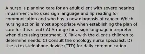 A nurse is planning care for an adult client with severe hearing impairment who uses sign language and lip reading for communication and who has a new diagnosis of cancer. Which nursing action is most appropriate when establishing the plan of care for this client? A) Arrange for a sign language interpreter when discussing treatment. B) Talk with the client's children to determine needs. C) Consult the oncology nurse specialist. D) Use a text-telephone device (TTD) for daily communication.