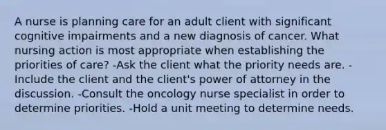 A nurse is planning care for an adult client with significant cognitive impairments and a new diagnosis of cancer. What nursing action is most appropriate when establishing the priorities of care? -Ask the client what the priority needs are. -Include the client and the client's power of attorney in the discussion. -Consult the oncology nurse specialist in order to determine priorities. -Hold a unit meeting to determine needs.