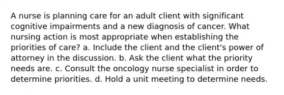 A nurse is planning care for an adult client with significant cognitive impairments and a new diagnosis of cancer. What nursing action is most appropriate when establishing the priorities of care? a. Include the client and the client's power of attorney in the discussion. b. Ask the client what the priority needs are. c. Consult the oncology nurse specialist in order to determine priorities. d. Hold a unit meeting to determine needs.