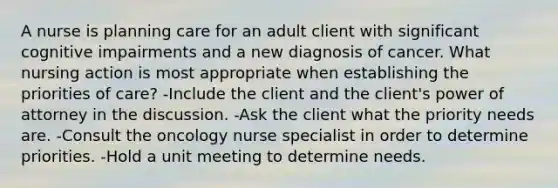 A nurse is planning care for an adult client with significant cognitive impairments and a new diagnosis of cancer. What nursing action is most appropriate when establishing the priorities of care? -Include the client and the client's power of attorney in the discussion. -Ask the client what the priority needs are. -Consult the oncology nurse specialist in order to determine priorities. -Hold a unit meeting to determine needs.