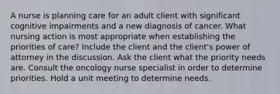 A nurse is planning care for an adult client with significant cognitive impairments and a new diagnosis of cancer. What nursing action is most appropriate when establishing the priorities of care? Include the client and the client's power of attorney in the discussion. Ask the client what the priority needs are. Consult the oncology nurse specialist in order to determine priorities. Hold a unit meeting to determine needs.