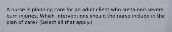 A nurse is planning care for an adult client who sustained severe burn injuries. Which interventions should the nurse include in the plan of care? (Select all that apply.)