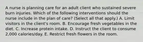 A nurse is planning care for an adult client who sustained severe burn injuries. Which of the following interventions should the nurse include in the plan of care? (Select all that apply.) A. Limit visitors in the client's room. B. Encourage fresh vegetables in the diet. C. Increase protein intake. D. Instruct the client to consume 2,000 calories/day. E. Restrict fresh flowers in the room.